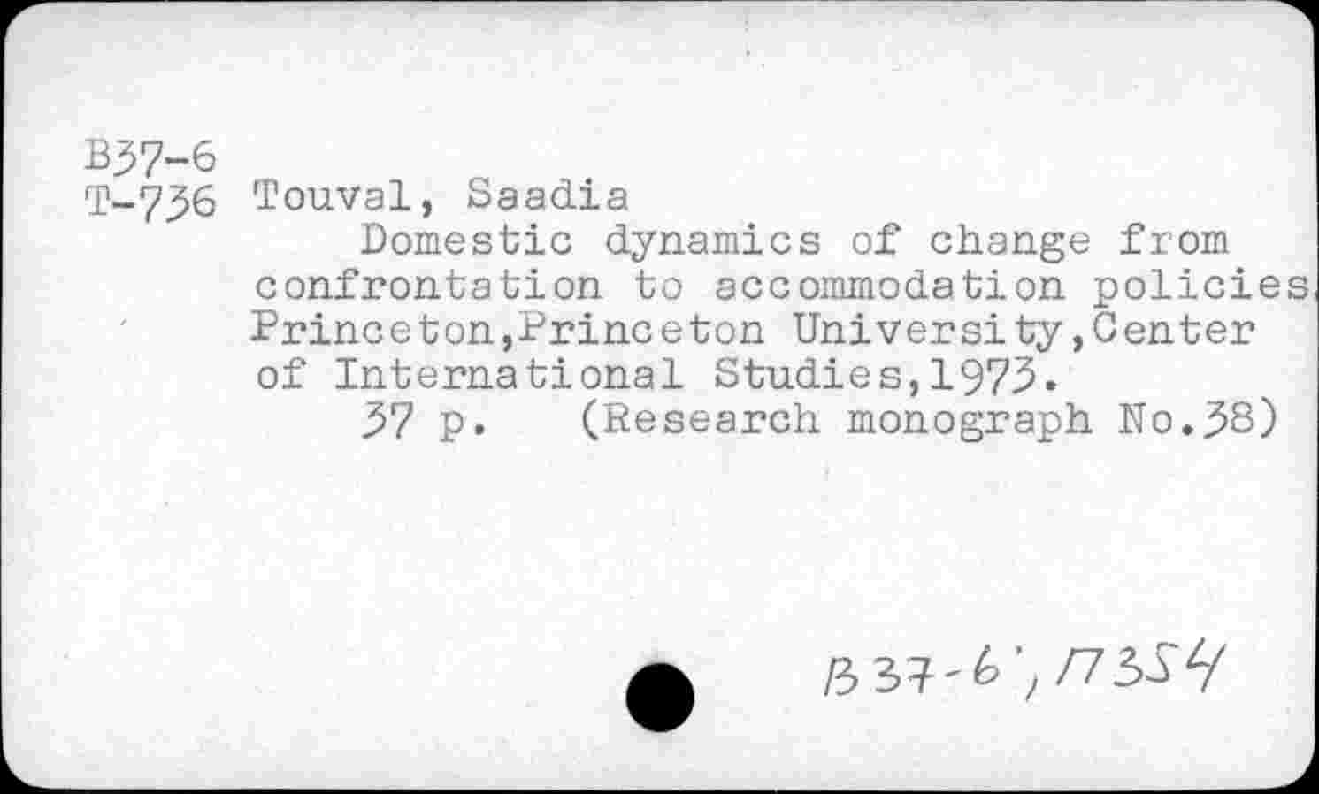 ﻿B57-6
T-736 Touval, Saadia
Domestic dynamics of change from confrontation to accommodation policie Princeton,Princeton University»Center of International Studies,1973.
37 p. (Research monograph No.38)